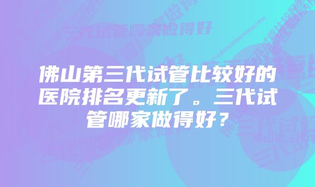 佛山第三代试管比较好的医院排名更新了。三代试管哪家做得好？