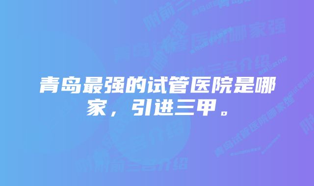 青岛最强的试管医院是哪家，引进三甲。