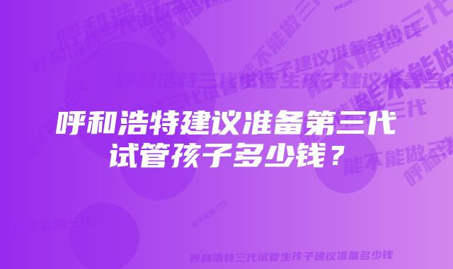 呼和浩特建议准备第三代试管孩子多少钱？