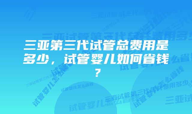 三亚第三代试管总费用是多少，试管婴儿如何省钱？