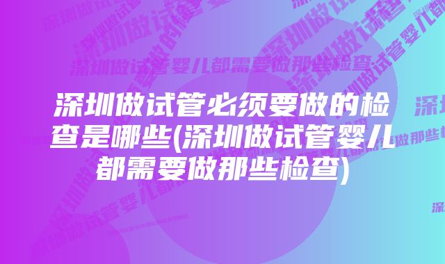 深圳做试管必须要做的检查是哪些(深圳做试管婴儿都需要做那些检查)