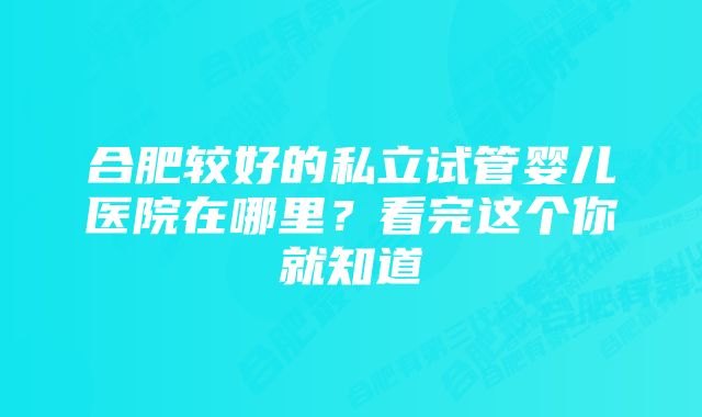 合肥较好的私立试管婴儿医院在哪里？看完这个你就知道