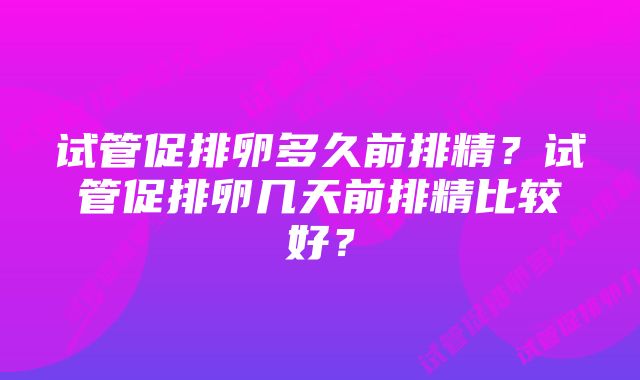 试管促排卵多久前排精？试管促排卵几天前排精比较好？