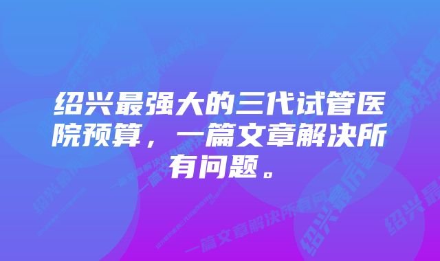 绍兴最强大的三代试管医院预算，一篇文章解决所有问题。