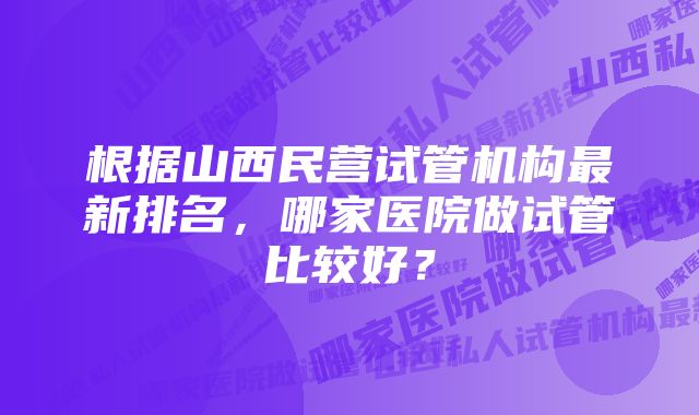 根据山西民营试管机构最新排名，哪家医院做试管比较好？