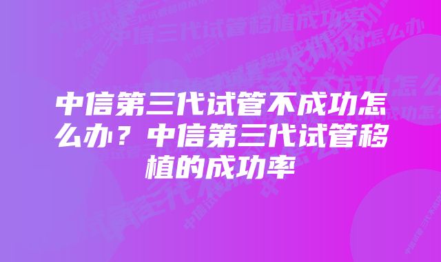 中信第三代试管不成功怎么办？中信第三代试管移植的成功率