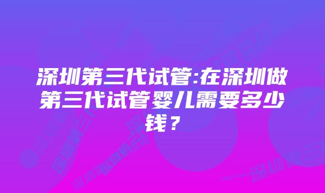 深圳第三代试管:在深圳做第三代试管婴儿需要多少钱？