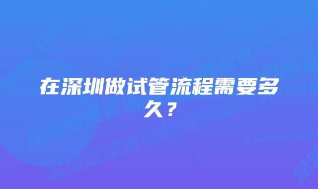 在深圳做试管流程需要多久？