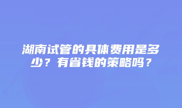 湖南试管的具体费用是多少？有省钱的策略吗？