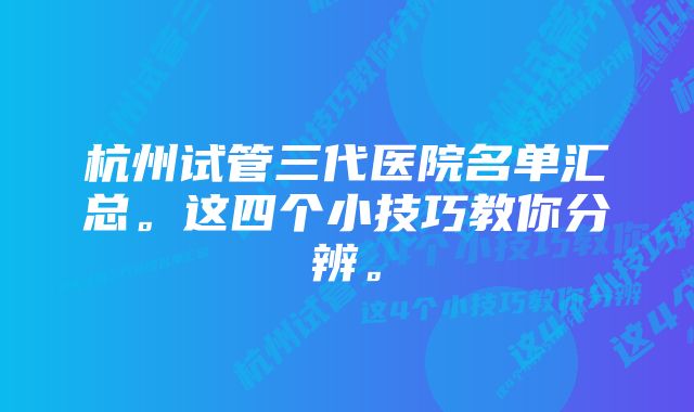 杭州试管三代医院名单汇总。这四个小技巧教你分辨。