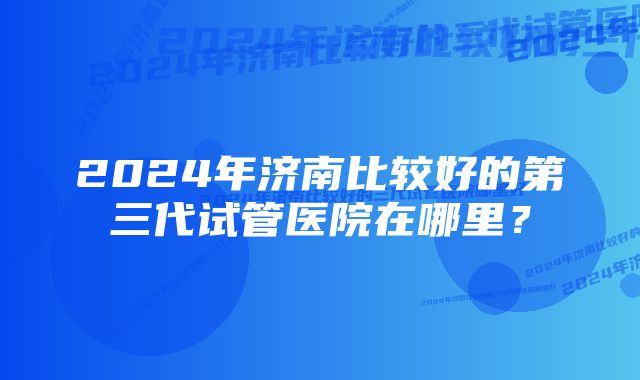 2024年济南比较好的第三代试管医院在哪里？