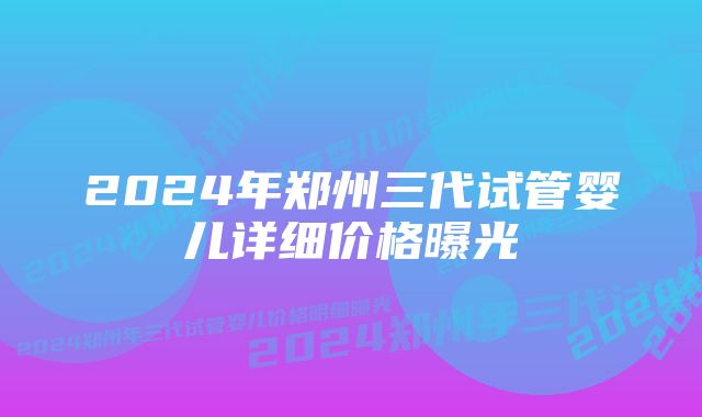 2024年郑州三代试管婴儿详细价格曝光