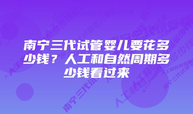 南宁三代试管婴儿要花多少钱？人工和自然周期多少钱看过来