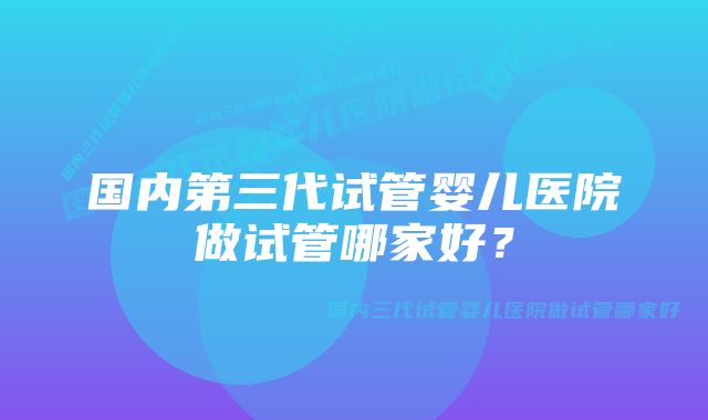 国内第三代试管婴儿医院做试管哪家好？