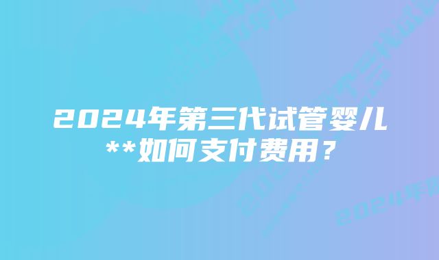 2024年第三代试管婴儿**如何支付费用？