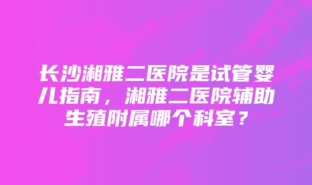 长沙湘雅二医院是试管婴儿指南，湘雅二医院辅助生殖附属哪个科室？