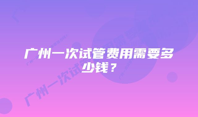 广州一次试管费用需要多少钱？