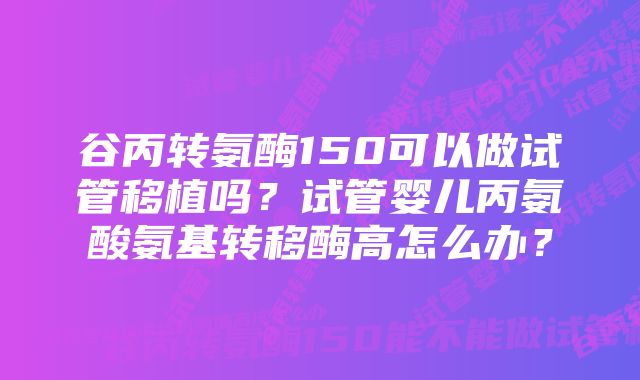 谷丙转氨酶150可以做试管移植吗？试管婴儿丙氨酸氨基转移酶高怎么办？