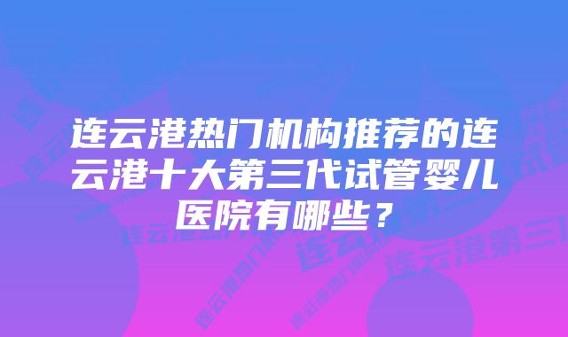 连云港热门机构推荐的连云港十大第三代试管婴儿医院有哪些？