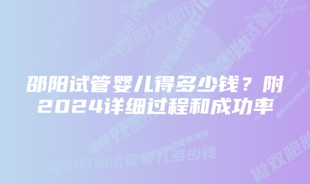 邵阳试管婴儿得多少钱？附2024详细过程和成功率