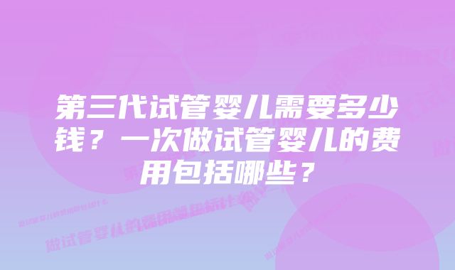 第三代试管婴儿需要多少钱？一次做试管婴儿的费用包括哪些？