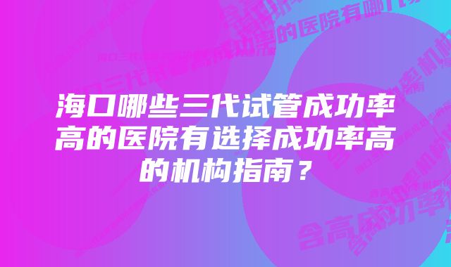 海口哪些三代试管成功率高的医院有选择成功率高的机构指南？