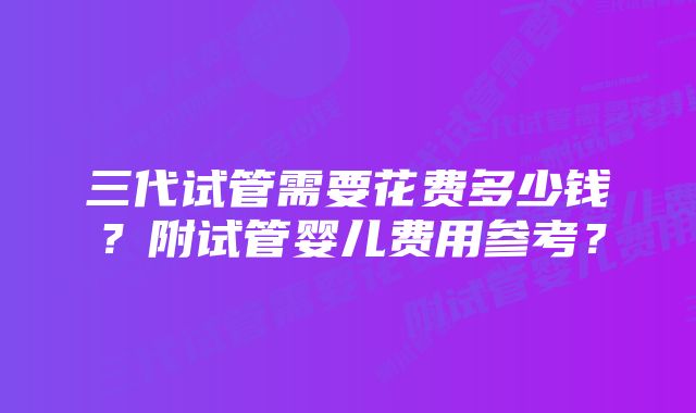 三代试管需要花费多少钱？附试管婴儿费用参考？