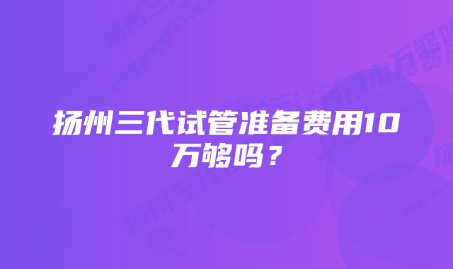 扬州三代试管准备费用10万够吗？