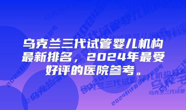 乌克兰三代试管婴儿机构最新排名，2024年最受好评的医院参考。