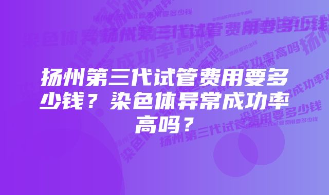 扬州第三代试管费用要多少钱？染色体异常成功率高吗？