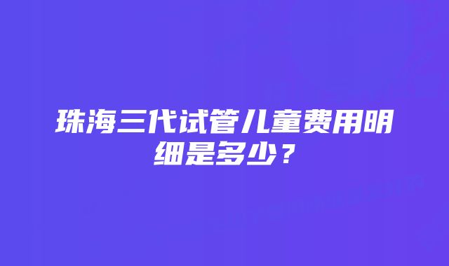 珠海三代试管儿童费用明细是多少？