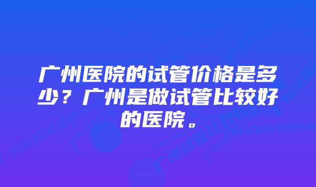 广州医院的试管价格是多少？广州是做试管比较好的医院。