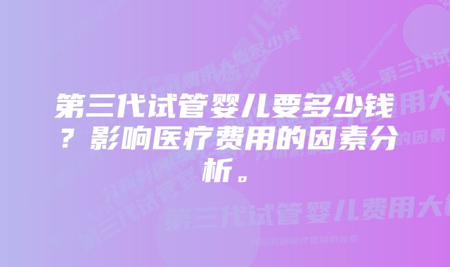 第三代试管婴儿要多少钱？影响医疗费用的因素分析。