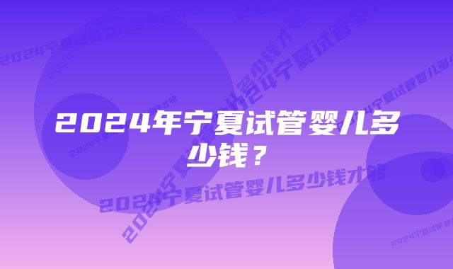 2024年宁夏试管婴儿多少钱？