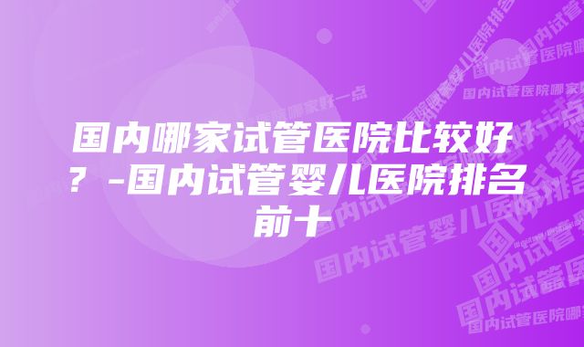 国内哪家试管医院比较好？-国内试管婴儿医院排名前十