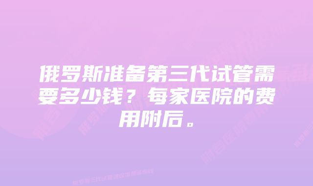 俄罗斯准备第三代试管需要多少钱？每家医院的费用附后。