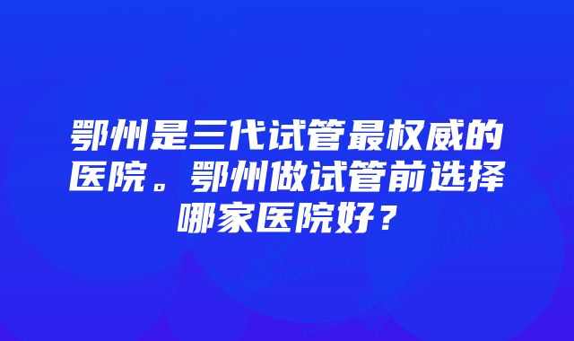 鄂州是三代试管最权威的医院。鄂州做试管前选择哪家医院好？