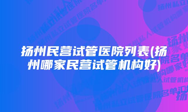 扬州民营试管医院列表(扬州哪家民营试管机构好)