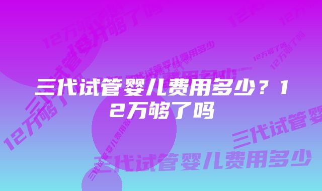 三代试管婴儿费用多少？12万够了吗