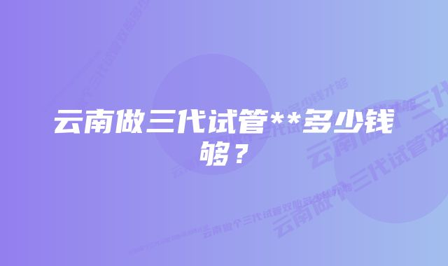 云南做三代试管**多少钱够？