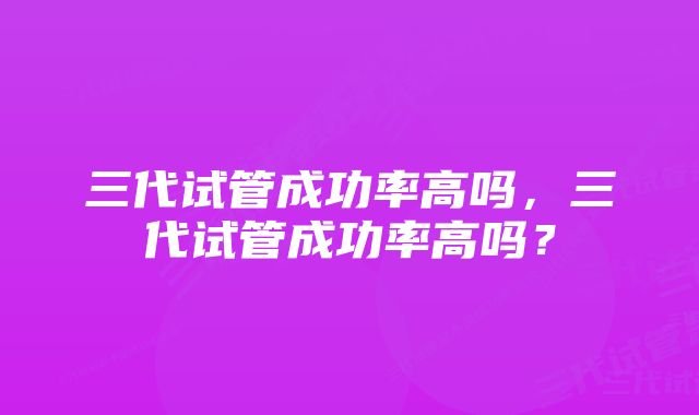 三代试管成功率高吗，三代试管成功率高吗？