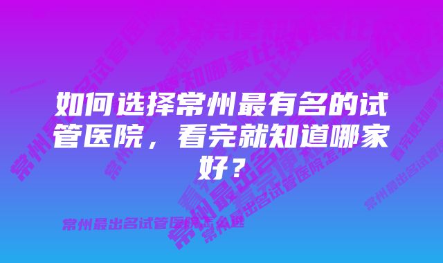 如何选择常州最有名的试管医院，看完就知道哪家好？