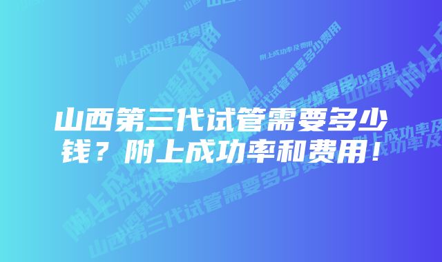 山西第三代试管需要多少钱？附上成功率和费用！