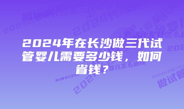 2024年在长沙做三代试管婴儿需要多少钱，如何省钱？