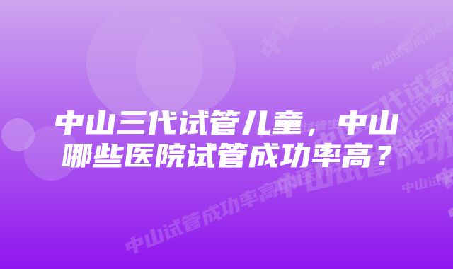 中山三代试管儿童，中山哪些医院试管成功率高？