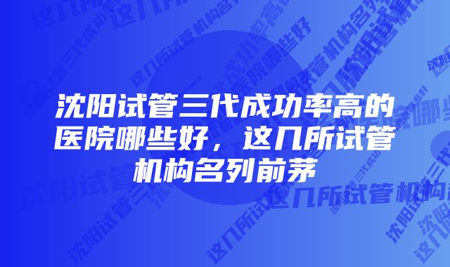 沈阳试管三代成功率高的医院哪些好，这几所试管机构名列前茅