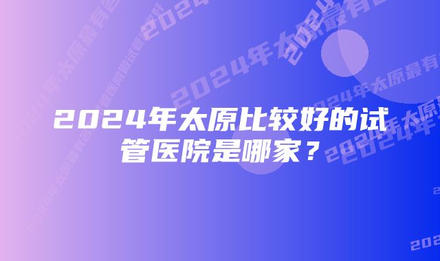 2024年太原比较好的试管医院是哪家？