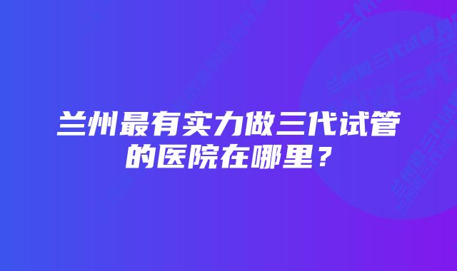 兰州最有实力做三代试管的医院在哪里？