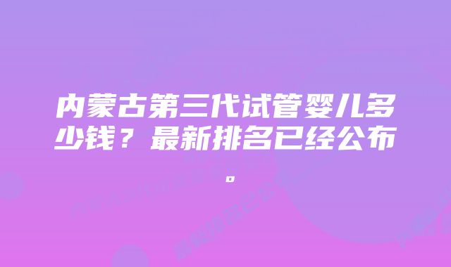 内蒙古第三代试管婴儿多少钱？最新排名已经公布。