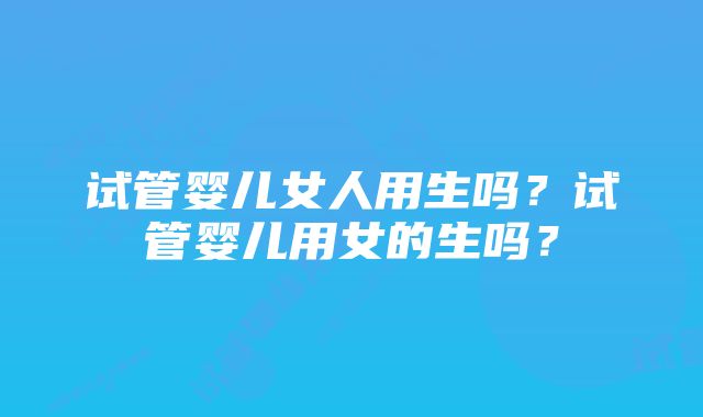 试管婴儿女人用生吗？试管婴儿用女的生吗？